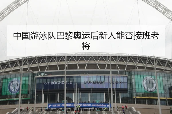 中国游泳队巴黎奥运后新人能否接班老将
