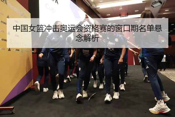 中国女篮冲击奥运会资格赛的窗口期名单悬念解析