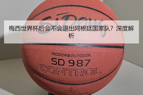 梅西世界杯后会不会退出阿根廷国家队？深度解析